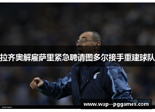 拉齐奥解雇萨里紧急聘请图多尔接手重建球队 拉齐奥解雇萨里紧急聘请图多尔接手重建球队