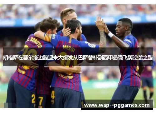 明格萨在塞尔塔边路迎来大爆发从巴萨替补到西甲最强飞翼逆袭之路 明格萨在塞尔塔边路迎来大爆发从巴萨替补到西甲最强飞翼逆袭之路