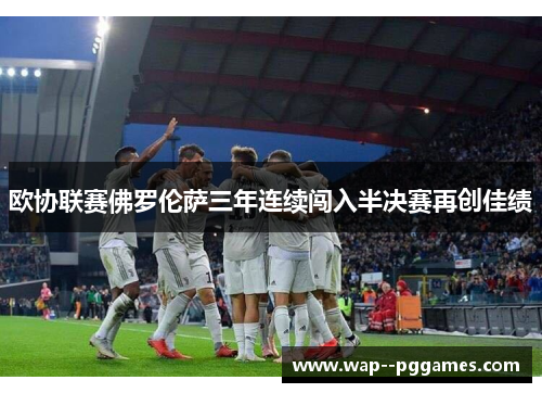 欧协联赛佛罗伦萨三年连续闯入半决赛再创佳绩 欧协联赛佛罗伦萨三年连续闯入半决赛再创佳绩