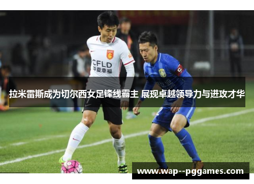 拉米雷斯成为切尔西女足锋线霸主 展现卓越领导力与进攻才华