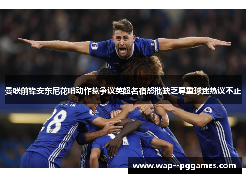 曼联前锋安东尼花哨动作惹争议英超名宿怒批缺乏尊重球迷热议不止