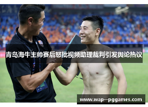 青岛海牛主帅赛后怒批视频助理裁判引发舆论热议